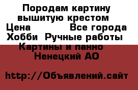 Породам картину вышитую крестом › Цена ­ 8 000 - Все города Хобби. Ручные работы » Картины и панно   . Ненецкий АО